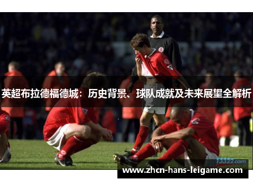 英超布拉德福德城：历史背景、球队成就及未来展望全解析