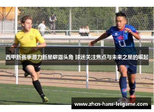 西甲新赛季潜力新星崭露头角 球迷关注焦点与未来之星的崛起