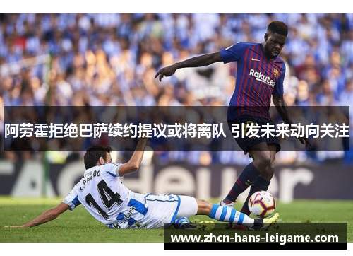 阿劳霍拒绝巴萨续约提议或将离队 引发未来动向关注 阿劳霍拒绝巴萨续约提议或将离队 引发未来动向关注