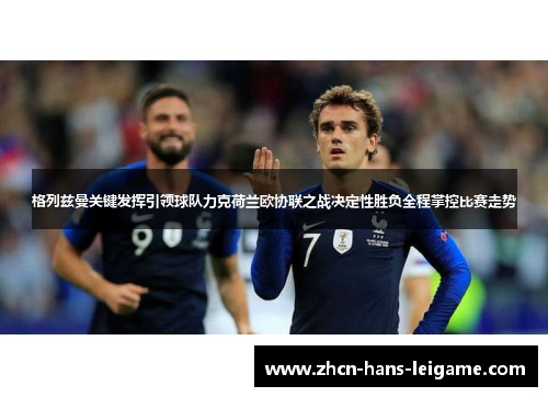 格列兹曼关键发挥引领球队力克荷兰欧协联之战决定性胜负全程掌控比赛走势